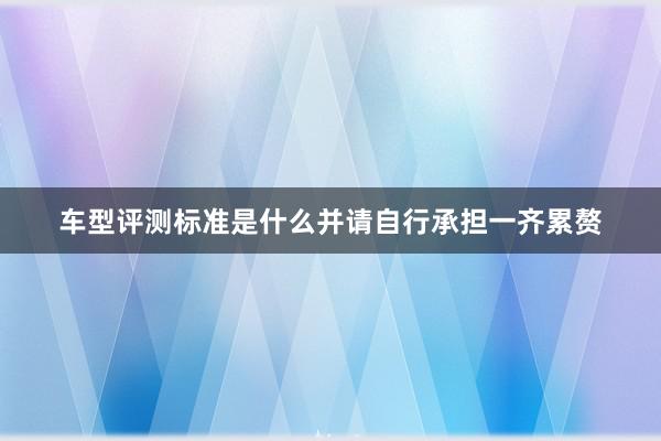 车型评测标准是什么并请自行承担一齐累赘