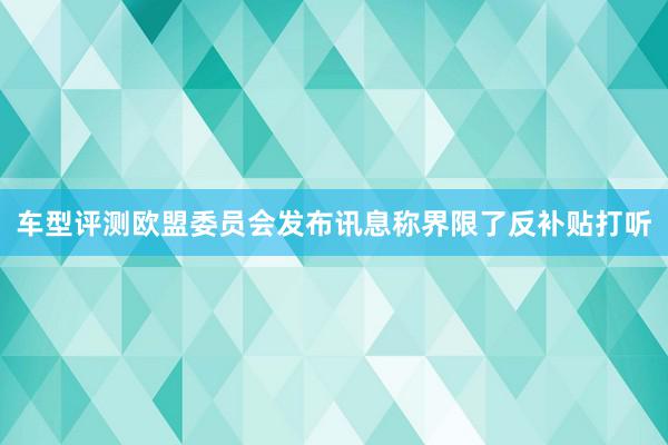 车型评测欧盟委员会发布讯息称界限了反补贴打听