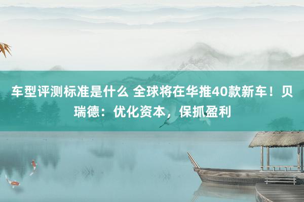 车型评测标准是什么 全球将在华推40款新车！贝瑞德：优化资本，保抓盈利