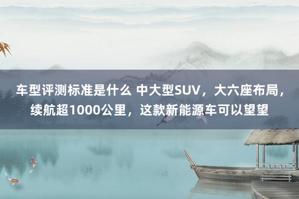 车型评测标准是什么 中大型SUV，大六座布局，续航超1000公里，这款新能源车可以望望