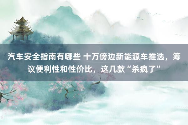 汽车安全指南有哪些 十万傍边新能源车推选，筹议便利性和性价比，这几款“杀疯了”