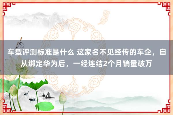 车型评测标准是什么 这家名不见经传的车企，自从绑定华为后，一经连结2个月销量破万