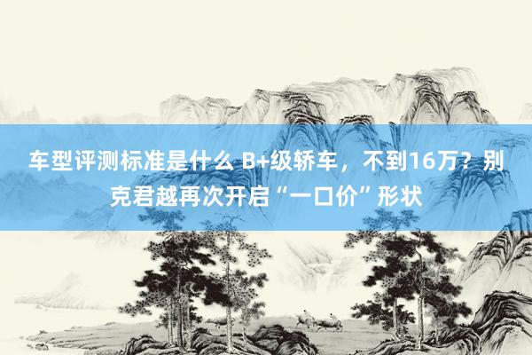 车型评测标准是什么 B+级轿车，不到16万？别克君越再次开启“一口价”形状