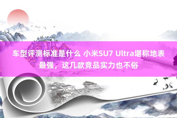 车型评测标准是什么 小米SU7 Ultra堪称地表最强，这几款竞品实力也不俗