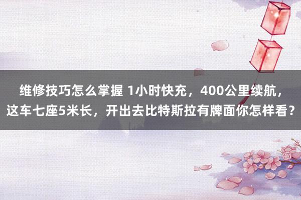 维修技巧怎么掌握 1小时快充，400公里续航，这车七座5米长，开出去比特斯拉有牌面你怎样看？