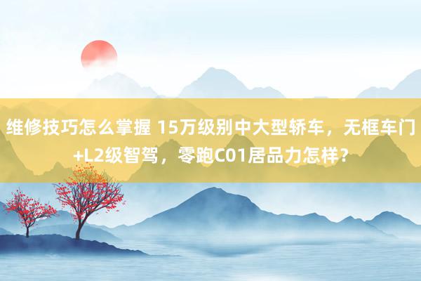 维修技巧怎么掌握 15万级别中大型轿车，无框车门+L2级智驾，零跑C01居品力怎样？