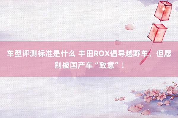 车型评测标准是什么 丰田ROX倡导越野车，但愿别被国产车“致意”！