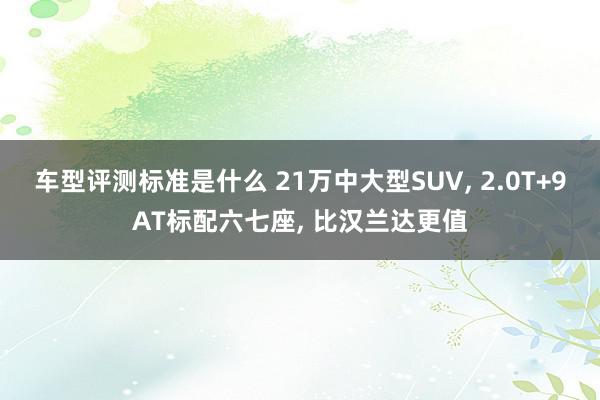 车型评测标准是什么 21万中大型SUV, 2.0T+9AT标配六七座, 比汉兰达更值