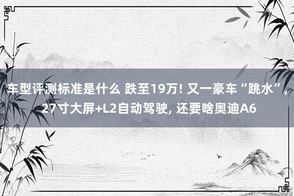 车型评测标准是什么 跌至19万! 又一豪车“跳水”, 27寸大屏+L2自动驾驶, 还要啥奥迪A6