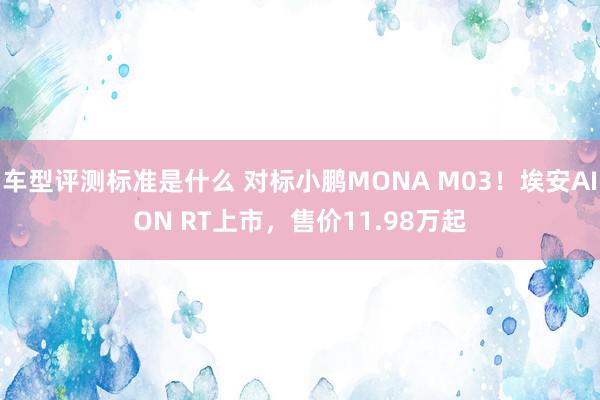 车型评测标准是什么 对标小鹏MONA M03！埃安AION RT上市，售价11.98万起