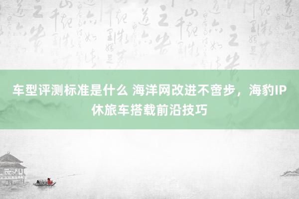 车型评测标准是什么 海洋网改进不啻步，海豹IP休旅车搭载前沿技巧