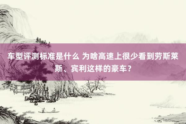 车型评测标准是什么 为啥高速上很少看到劳斯莱斯、宾利这样的豪车？