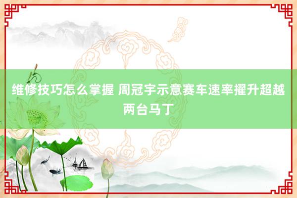 维修技巧怎么掌握 周冠宇示意赛车速率擢升超越两台马丁