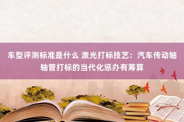 车型评测标准是什么 激光打标技艺：汽车传动轴轴管打标的当代化惩办有筹算