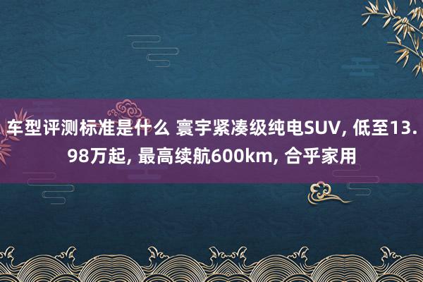 车型评测标准是什么 寰宇紧凑级纯电SUV, 低至13.98万起, 最高续航600km, 合乎家用