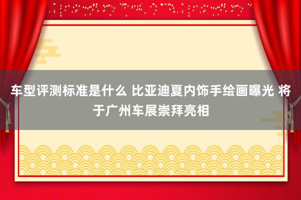 车型评测标准是什么 比亚迪夏内饰手绘画曝光 将于广州车展崇拜亮相