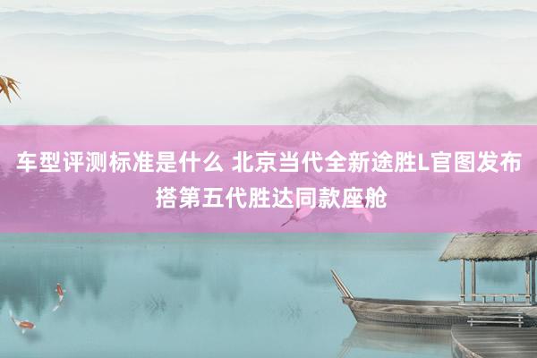 车型评测标准是什么 北京当代全新途胜L官图发布 搭第五代胜达同款座舱