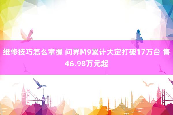 维修技巧怎么掌握 问界M9累计大定打破17万台 售46.98万元起