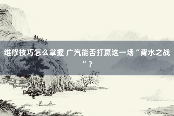 维修技巧怎么掌握 广汽能否打赢这一场“背水之战”？