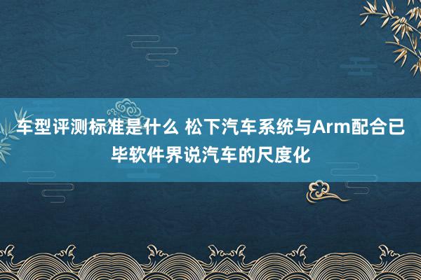 车型评测标准是什么 松下汽车系统与Arm配合已毕软件界说汽车的尺度化