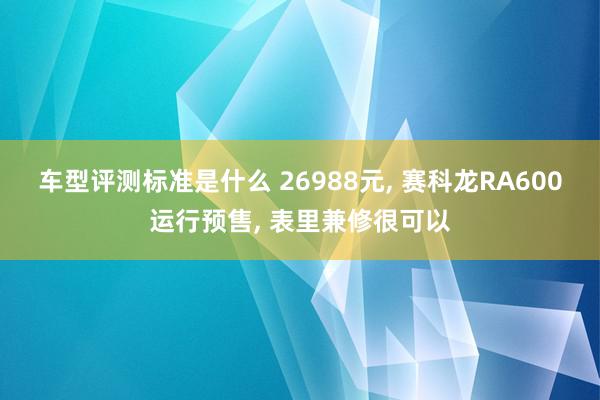 车型评测标准是什么 26988元, 赛科龙RA600运行预售, 表里兼修很可以