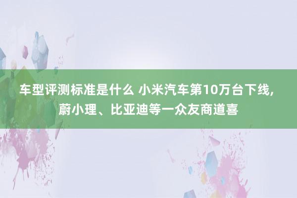 车型评测标准是什么 小米汽车第10万台下线, 蔚小理、比亚迪等一众友商道喜