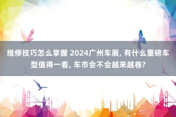 维修技巧怎么掌握 2024广州车展, 有什么重磅车型值得一看, 车市会不会越来越卷?