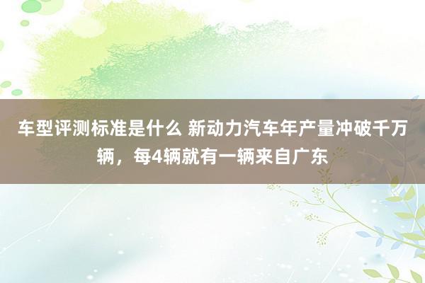 车型评测标准是什么 新动力汽车年产量冲破千万辆，每4辆就有一辆来自广东