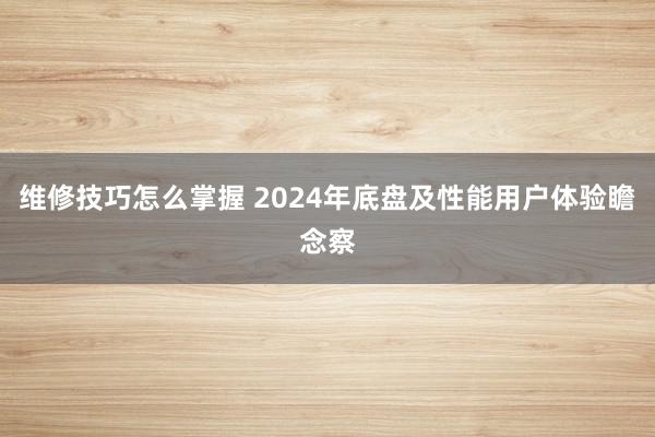 维修技巧怎么掌握 2024年底盘及性能用户体验瞻念察