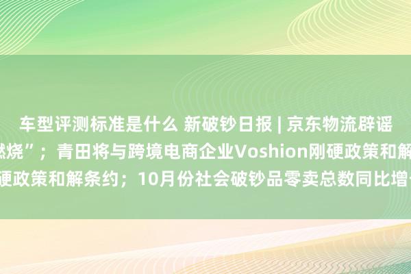 车型评测标准是什么 新破钞日报 | 京东物流辟谣“价值十几亿的手机被燃烧”；青田将与跨境电商企业Voshion刚硬政