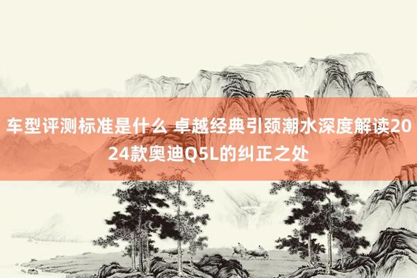 车型评测标准是什么 卓越经典引颈潮水深度解读2024款奥迪Q5L的纠正之处