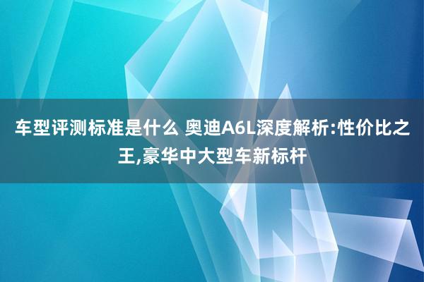 车型评测标准是什么 奥迪A6L深度解析:性价比之王,豪华中大型车新标杆