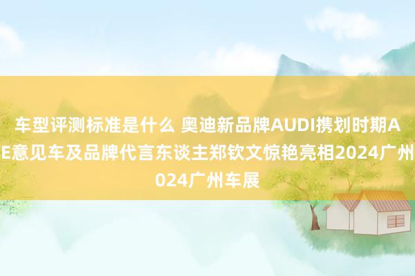 车型评测标准是什么 奥迪新品牌AUDI携划时期AUDI E意见车及品牌代言东谈主郑钦文惊艳亮相2024广州车展