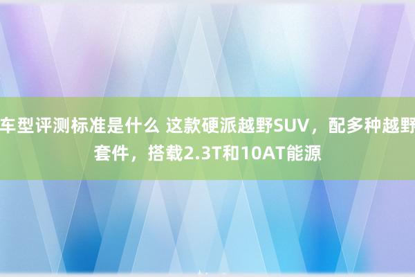 车型评测标准是什么 这款硬派越野SUV，配多种越野套件，搭载2.3T和10AT能源