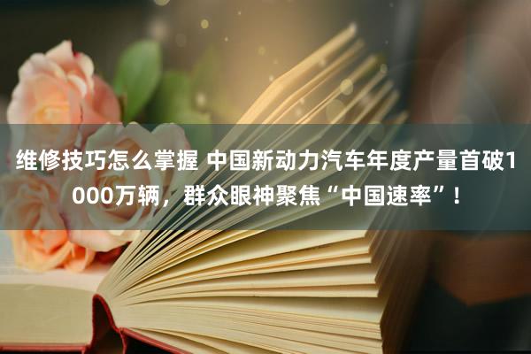 维修技巧怎么掌握 中国新动力汽车年度产量首破1000万辆，群众眼神聚焦“中国速率”！