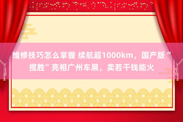 维修技巧怎么掌握 续航超1000km，国产版“揽胜”亮相广州车展，卖若干钱能火