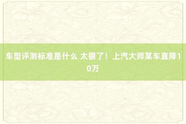 车型评测标准是什么 太狠了！上汽大师某车直降10万