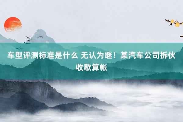 车型评测标准是什么 无认为继！某汽车公司拆伙收歇算帐