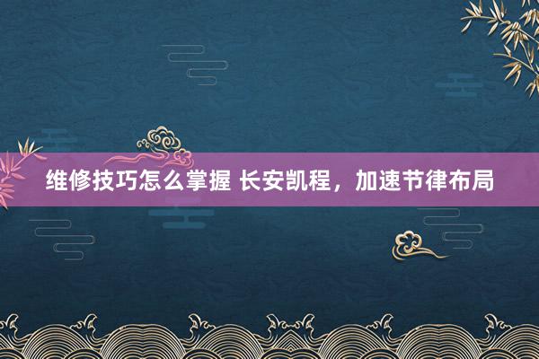 维修技巧怎么掌握 长安凯程，加速节律布局