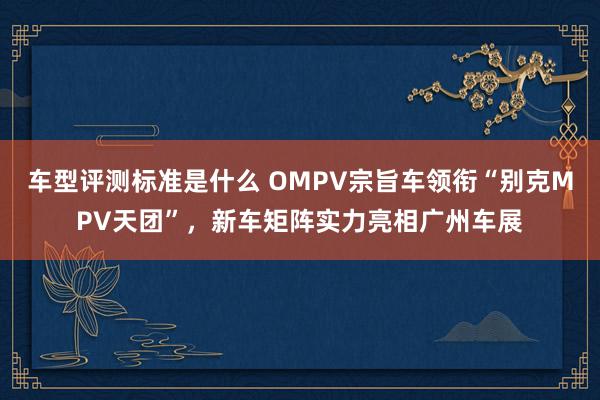 车型评测标准是什么 OMPV宗旨车领衔“别克MPV天团”，新车矩阵实力亮相广州车展