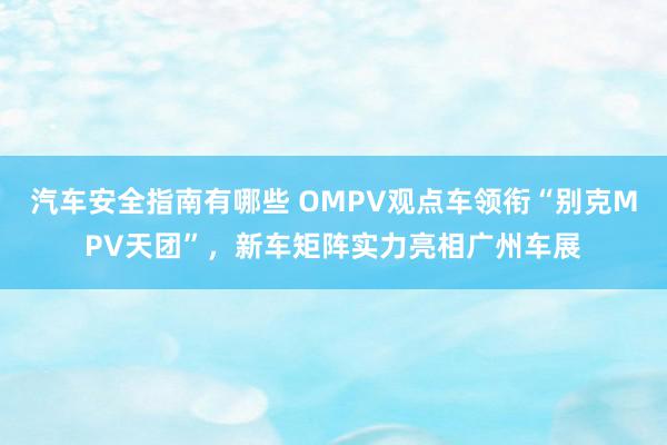 汽车安全指南有哪些 OMPV观点车领衔“别克MPV天团”，新车矩阵实力亮相广州车展