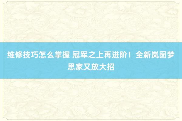 维修技巧怎么掌握 冠军之上再进阶！全新岚图梦思家又放大招