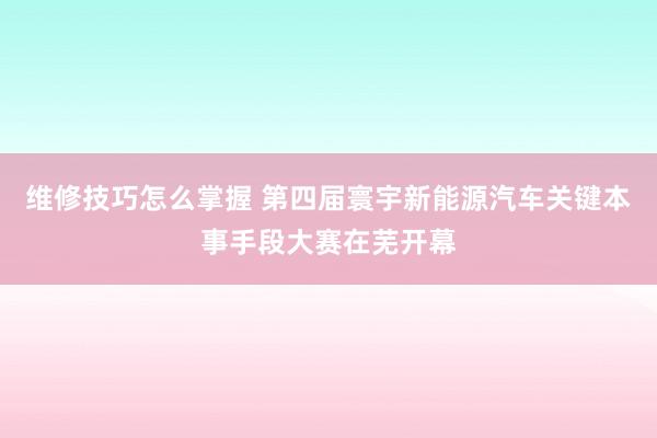 维修技巧怎么掌握 第四届寰宇新能源汽车关键本事手段大赛在芜开幕