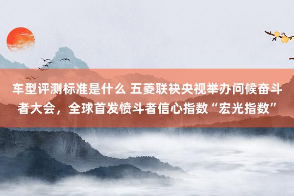 车型评测标准是什么 五菱联袂央视举办问候奋斗者大会，全球首发愤斗者信心指数“宏光指数”