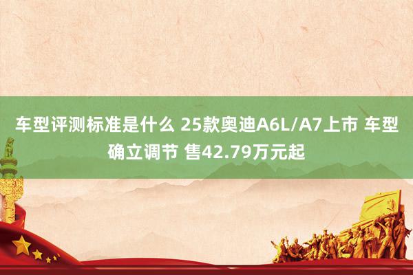 车型评测标准是什么 25款奥迪A6L/A7上市 车型确立调节 售42.79万元起