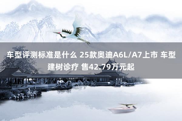 车型评测标准是什么 25款奥迪A6L/A7上市 车型建树诊疗 售42.79万元起