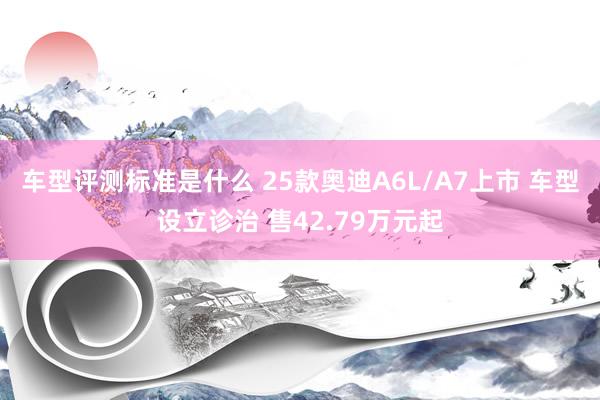 车型评测标准是什么 25款奥迪A6L/A7上市 车型设立诊治 售42.79万元起