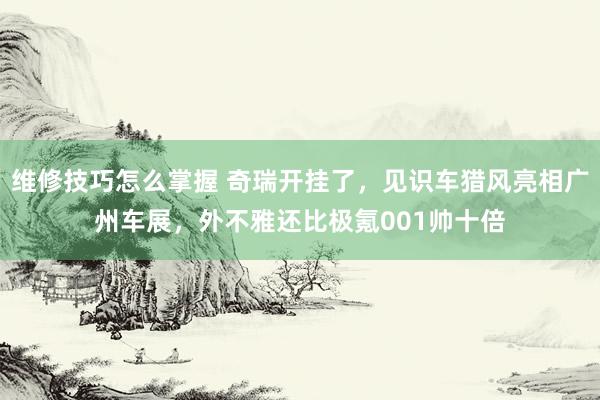 维修技巧怎么掌握 奇瑞开挂了，见识车猎风亮相广州车展，外不雅还比极氪001帅十倍