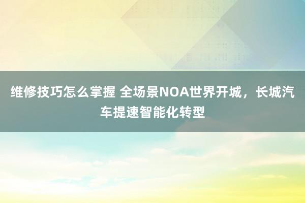 维修技巧怎么掌握 全场景NOA世界开城，长城汽车提速智能化转型