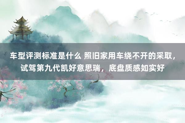 车型评测标准是什么 照旧家用车绕不开的采取，试驾第九代凯好意思瑞，底盘质感如实好